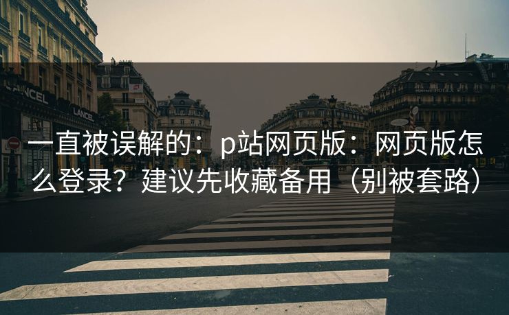 一直被误解的：p站网页版：网页版怎么登录？建议先收藏备用（别被套路）