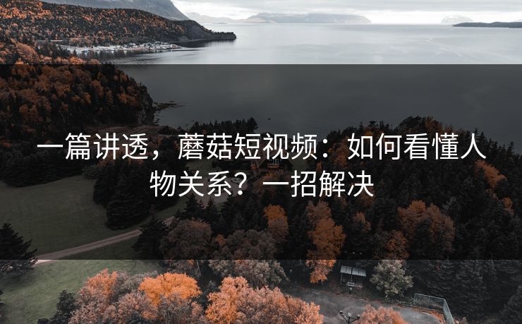 一篇讲透，蘑菇短视频：如何看懂人物关系？一招解决