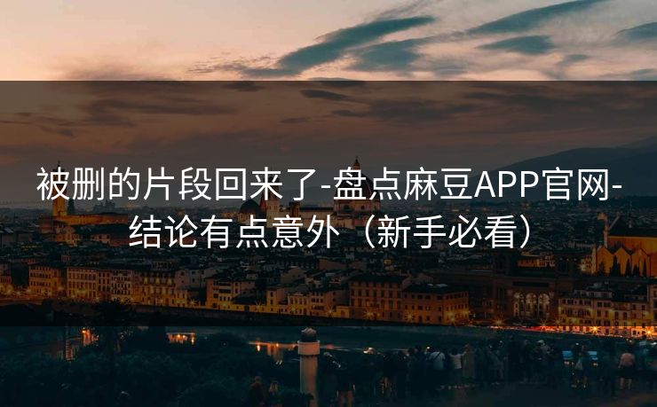 被删的片段回来了-盘点麻豆APP官网-结论有点意外（新手必看）