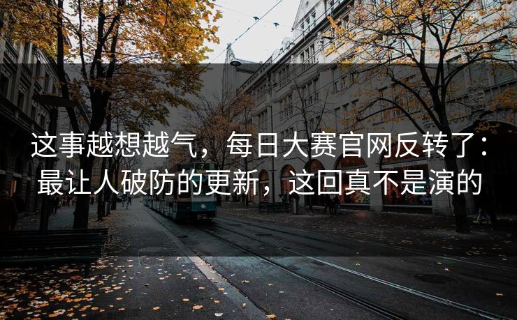 这事越想越气，每日大赛官网反转了：最让人破防的更新，这回真不是演的