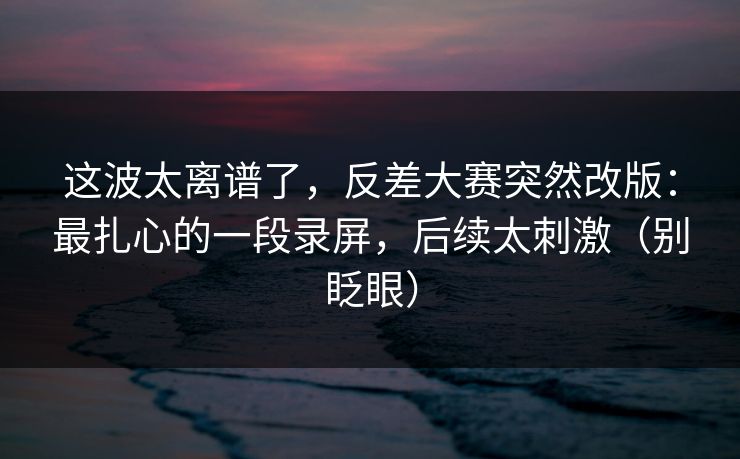 这波太离谱了，反差大赛突然改版：最扎心的一段录屏，后续太刺激（别眨眼）