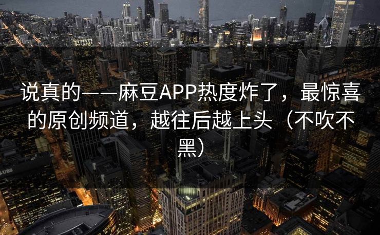 说真的——麻豆APP热度炸了,最惊喜的原创频道,越往后越上头(不吹不黑)