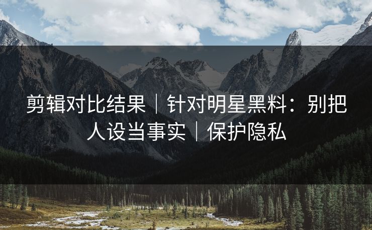 剪辑对比结果｜针对明星黑料：别把人设当事实｜保护隐私