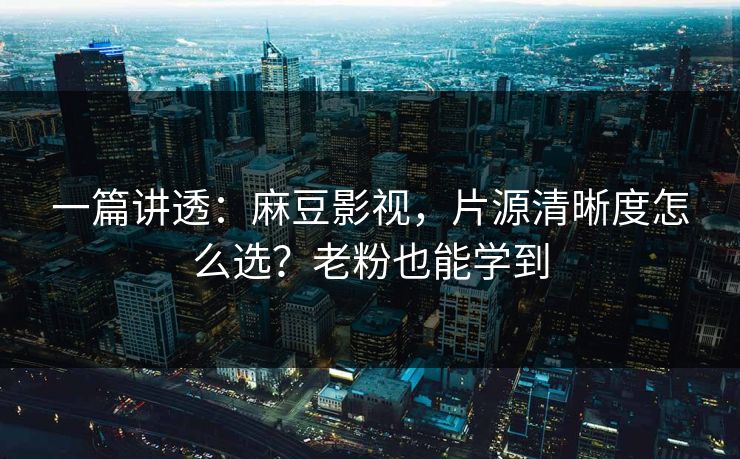 一篇讲透：麻豆影视，片源清晰度怎么选？老粉也能学到