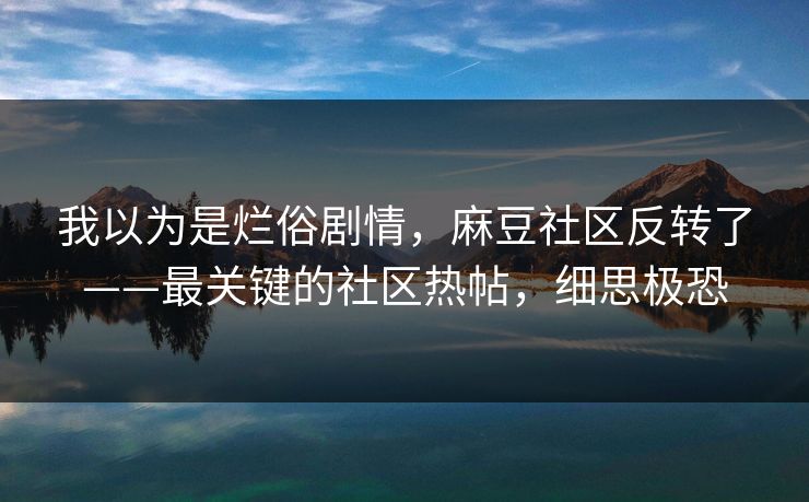 我以为是烂俗剧情，麻豆社区反转了——最关键的社区热帖，细思极恐