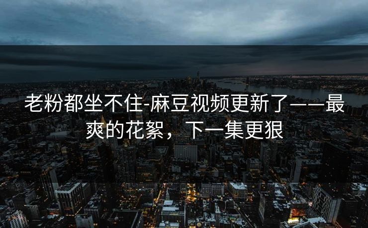 老粉都坐不住-麻豆视频更新了——最爽的花絮，下一集更狠