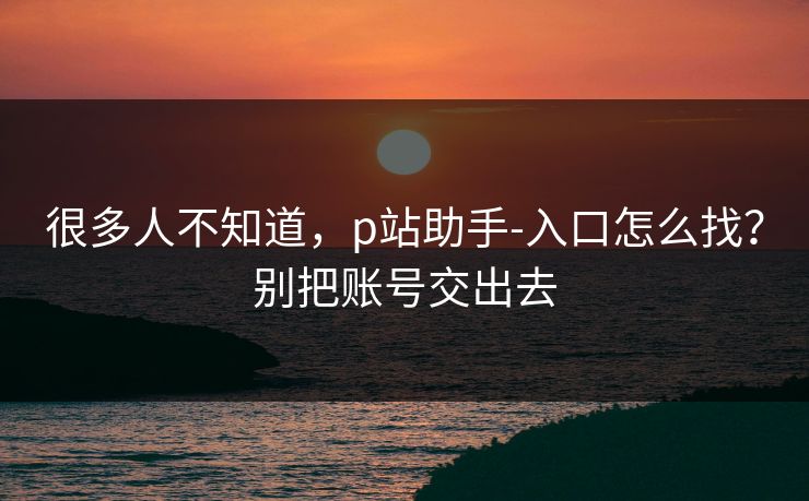 很多人不知道，p站助手-入口怎么找？别把账号交出去