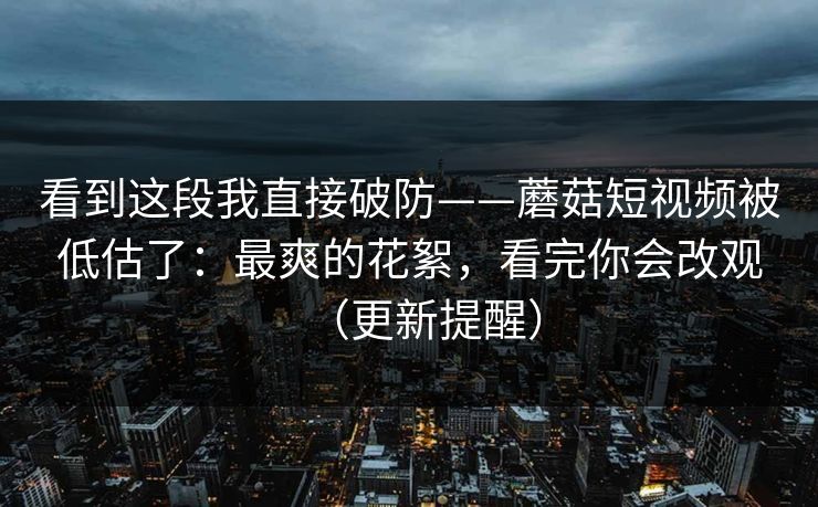 看到这段我直接破防——蘑菇短视频被低估了：最爽的花絮，看完你会改观（更新提醒）
