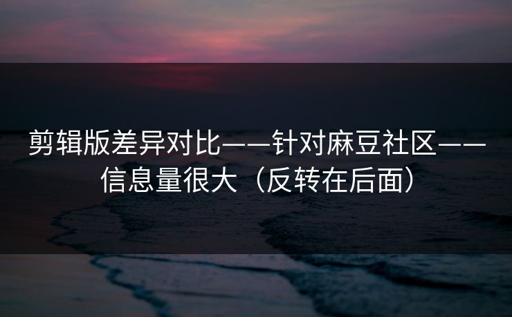 剪辑版差异对比——针对麻豆社区——信息量很大（反转在后面）