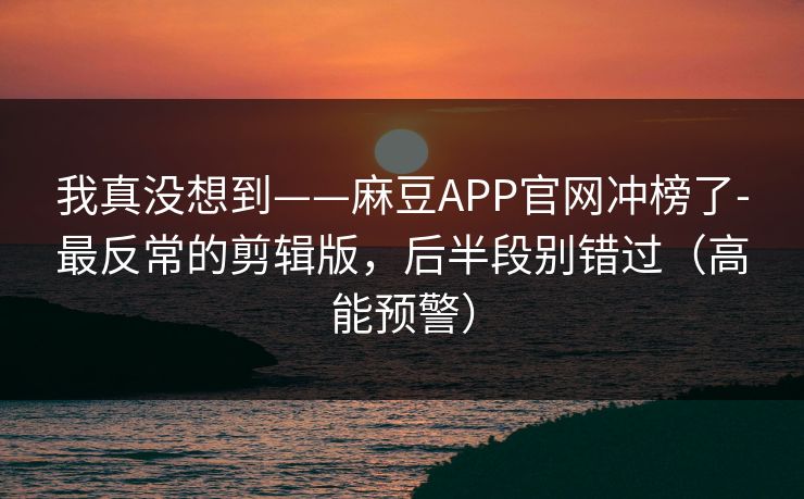 我真没想到——麻豆APP官网冲榜了-最反常的剪辑版，后半段别错过（高能预警）