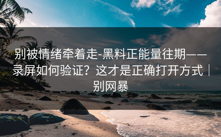 别被情绪牵着走-黑料正能量往期——录屏如何验证？这才是正确打开方式｜别网暴
