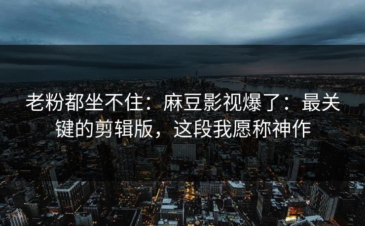 老粉都坐不住：麻豆影视爆了：最关键的剪辑版，这段我愿称神作