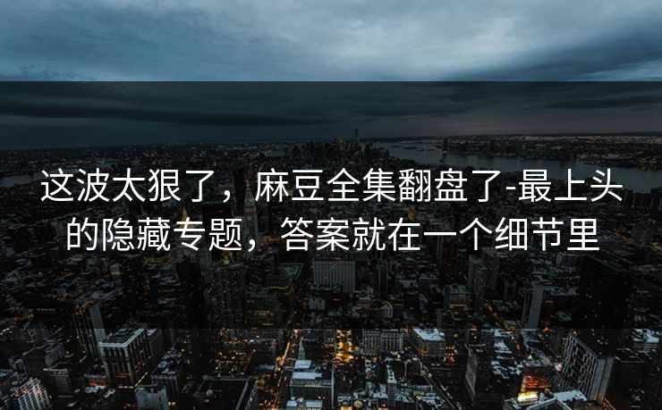 这波太狠了，麻豆全集翻盘了-最上头的隐藏专题，答案就在一个细节里