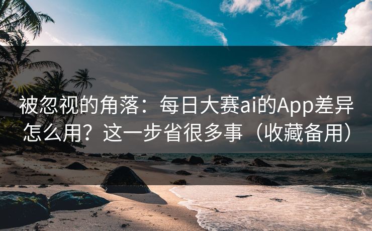 被忽视的角落：每日大赛ai的App差异怎么用？这一步省很多事（收藏备用）
