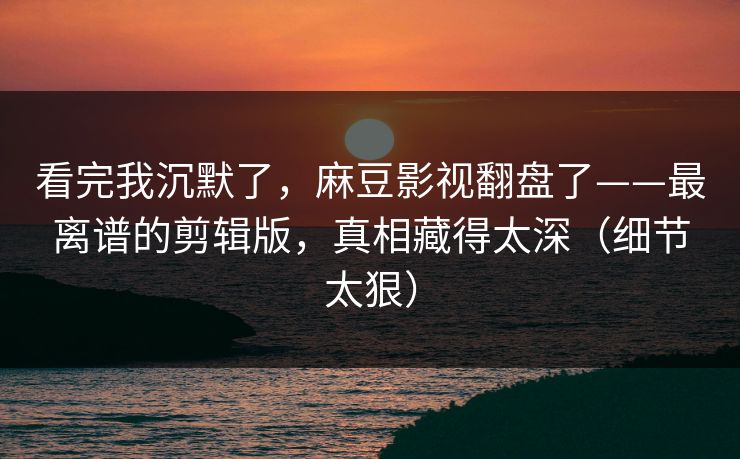 看完我沉默了，麻豆影视翻盘了——最离谱的剪辑版，真相藏得太深（细节太狠）