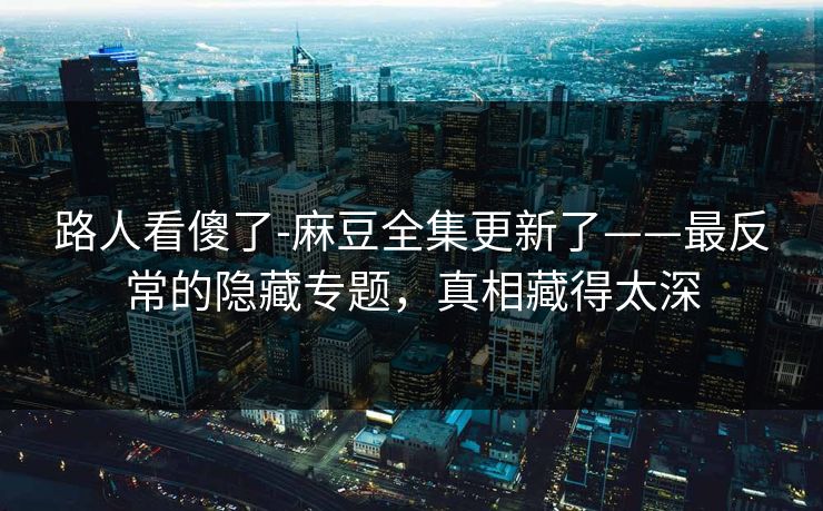 路人看傻了-麻豆全集更新了——最反常的隐藏专题，真相藏得太深
