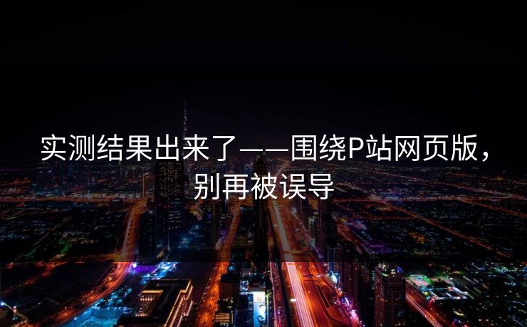 实测结果出来了——围绕P站网页版，别再被误导