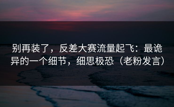 别再装了，反差大赛流量起飞：最诡异的一个细节，细思极恐（老粉发言）