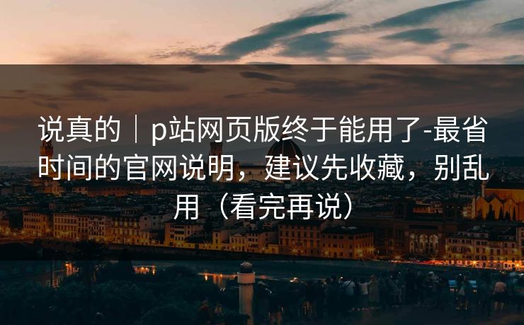 说真的｜p站网页版终于能用了-最省时间的官网说明，建议先收藏，别乱用（看完再说）
