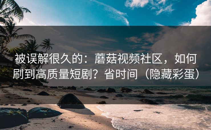 被误解很久的：蘑菇视频社区，如何刷到高质量短剧？省时间（隐藏彩蛋）