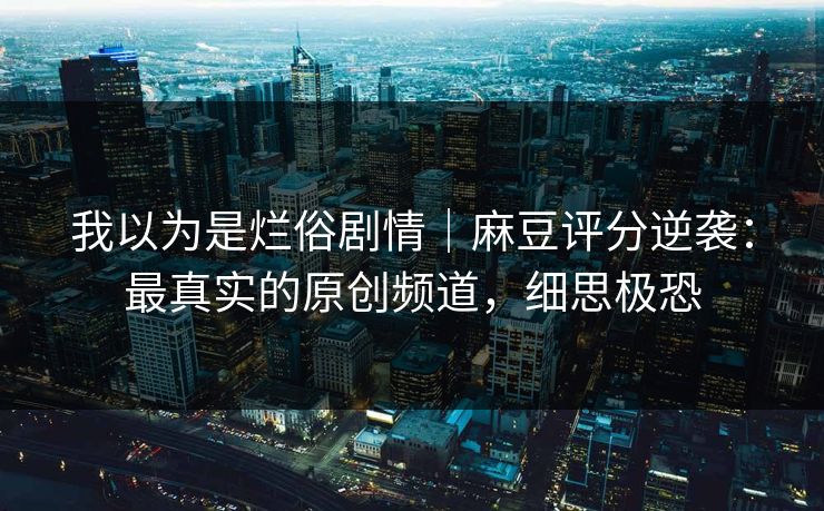 我以为是烂俗剧情｜麻豆评分逆袭：最真实的原创频道，细思极恐