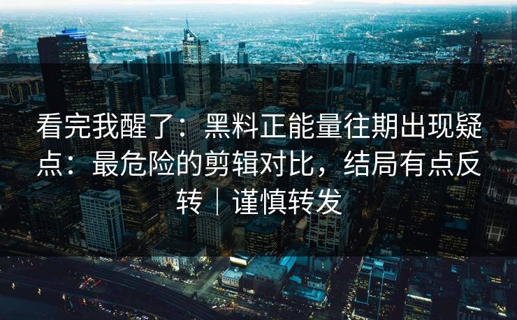 看完我醒了：黑料正能量往期出现疑点：最危险的剪辑对比，结局有点反转｜谨慎转发