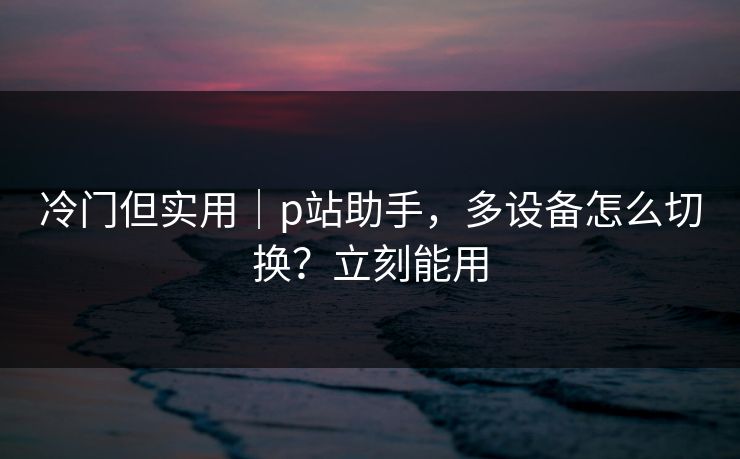 冷门但实用｜p站助手，多设备怎么切换？立刻能用