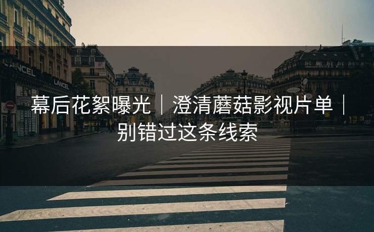 幕后花絮曝光｜澄清蘑菇影视片单｜别错过这条线索