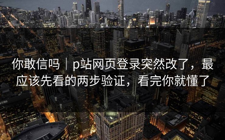 你敢信吗｜p站网页登录突然改了，最应该先看的两步验证，看完你就懂了