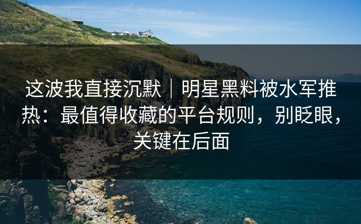 这波我直接沉默｜明星黑料被水军推热：最值得收藏的平台规则，别眨眼，关键在后面