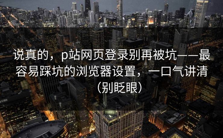 说真的，p站网页登录别再被坑——最容易踩坑的浏览器设置，一口气讲清（别眨眼）