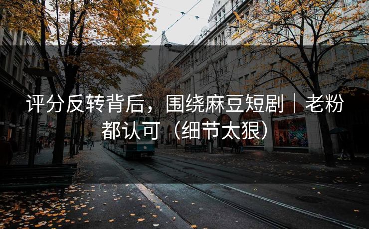 评分反转背后，围绕麻豆短剧｜老粉都认可（细节太狠）