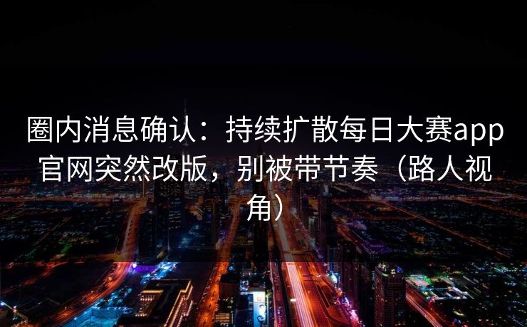圈内消息确认：持续扩散每日大赛app官网突然改版，别被带节奏（路人视角）