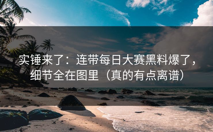 实锤来了：连带每日大赛黑料爆了，细节全在图里（真的有点离谱）