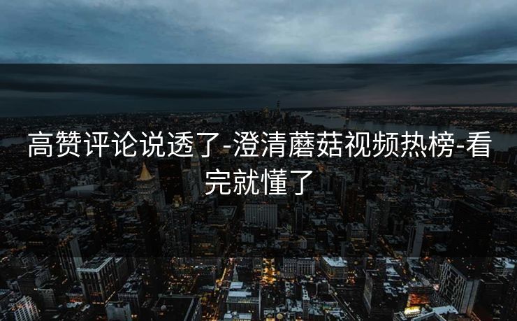 高赞评论说透了-澄清蘑菇视频热榜-看完就懂了
