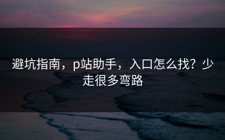 避坑指南，p站助手，入口怎么找？少走很多弯路