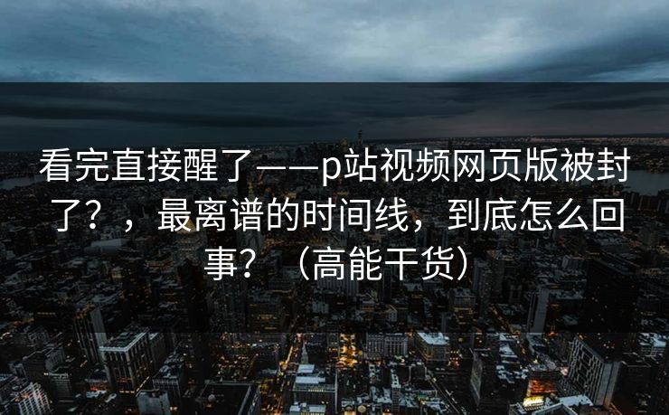 看完直接醒了——p站视频网页版被封了？，最离谱的时间线，到底怎么回事？（高能干货）
