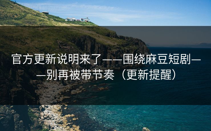 官方更新说明来了——围绕麻豆短剧——别再被带节奏（更新提醒）