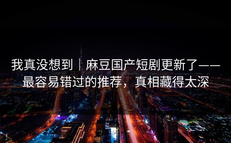 我真没想到｜麻豆国产短剧更新了——最容易错过的推荐，真相藏得太深