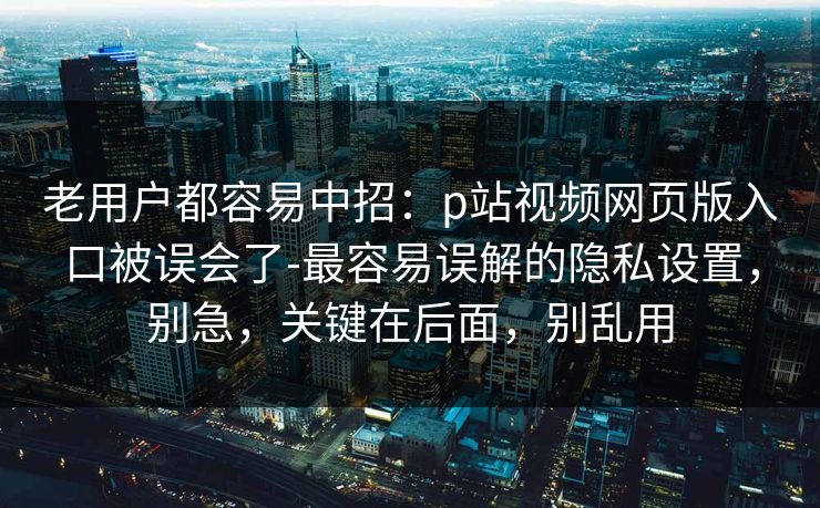 老用户都容易中招：p站视频网页版入口被误会了-最容易误解的隐私设置，别急，关键在后面，别乱用