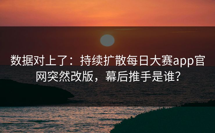 数据对上了：持续扩散每日大赛app官网突然改版，幕后推手是谁？