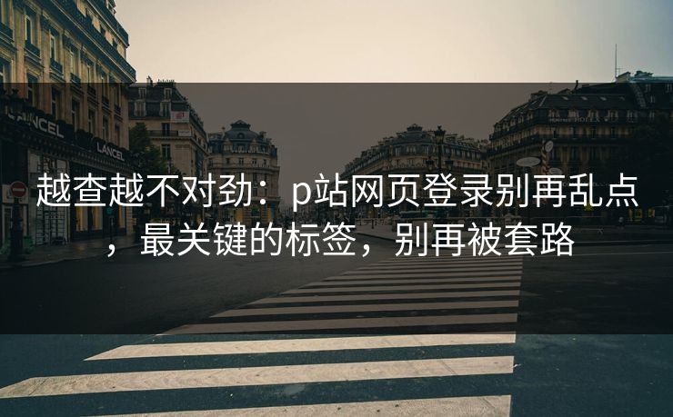 越查越不对劲：p站网页登录别再乱点，最关键的标签，别再被套路