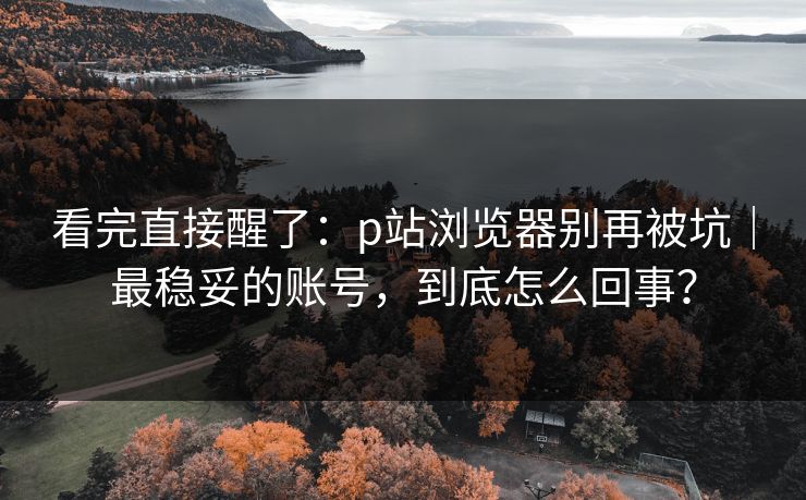 看完直接醒了：p站浏览器别再被坑｜最稳妥的账号，到底怎么回事？