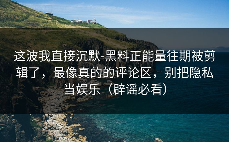 这波我直接沉默-黑料正能量往期被剪辑了，最像真的的评论区，别把隐私当娱乐（辟谣必看）