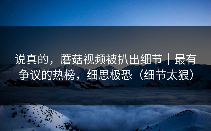 说真的，蘑菇视频被扒出细节｜最有争议的热榜，细思极恐（细节太狠）