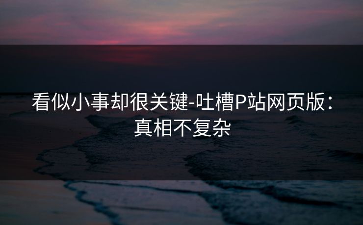 看似小事却很关键-吐槽P站网页版：真相不复杂