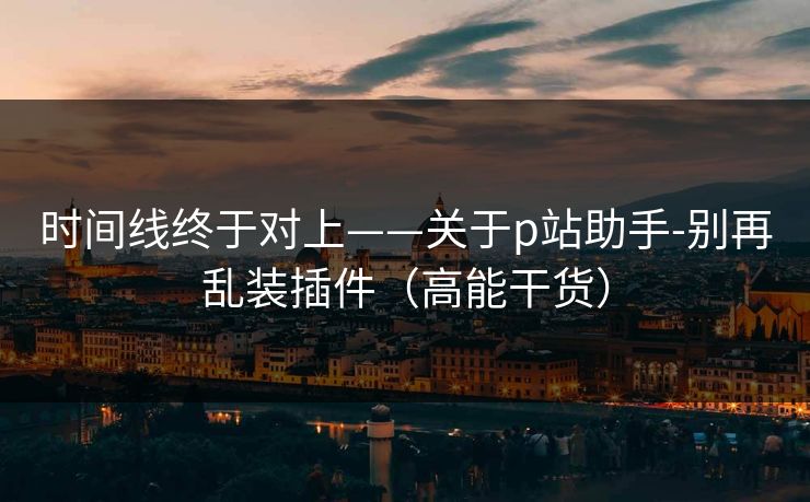时间线终于对上——关于p站助手-别再乱装插件（高能干货）