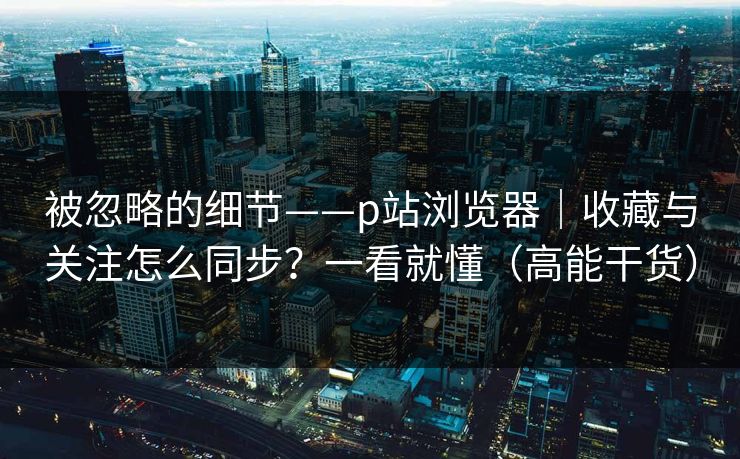 被忽略的细节——p站浏览器｜收藏与关注怎么同步？一看就懂（高能干货）