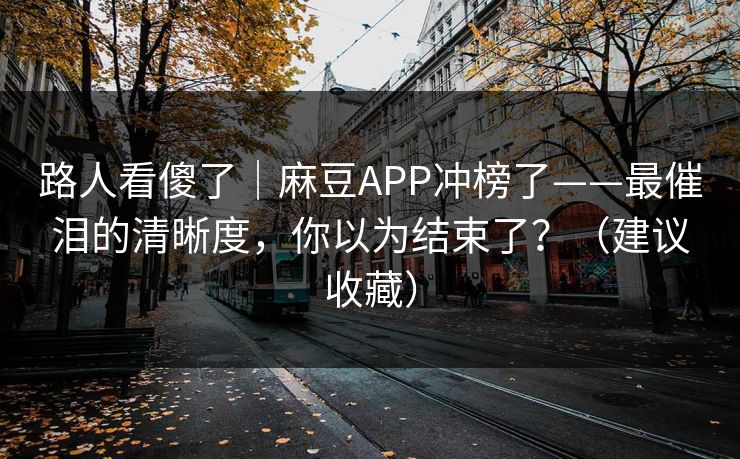 路人看傻了｜麻豆APP冲榜了——最催泪的清晰度，你以为结束了？（建议收藏）