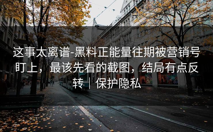 这事太离谱-黑料正能量往期被营销号盯上，最该先看的截图，结局有点反转｜保护隐私